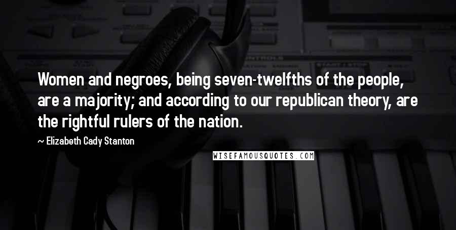 Elizabeth Cady Stanton Quotes: Women and negroes, being seven-twelfths of the people, are a majority; and according to our republican theory, are the rightful rulers of the nation.
