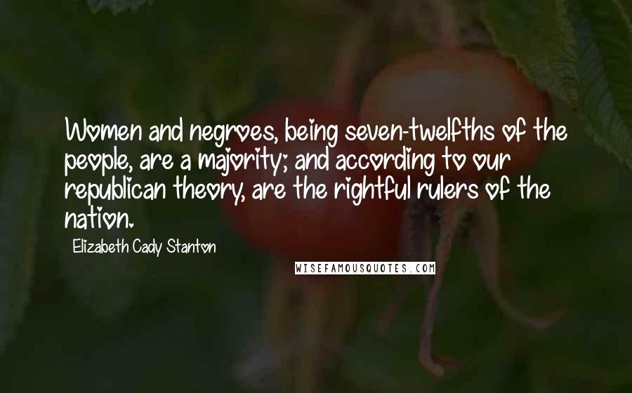 Elizabeth Cady Stanton Quotes: Women and negroes, being seven-twelfths of the people, are a majority; and according to our republican theory, are the rightful rulers of the nation.
