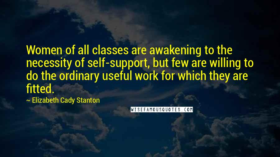 Elizabeth Cady Stanton Quotes: Women of all classes are awakening to the necessity of self-support, but few are willing to do the ordinary useful work for which they are fitted.