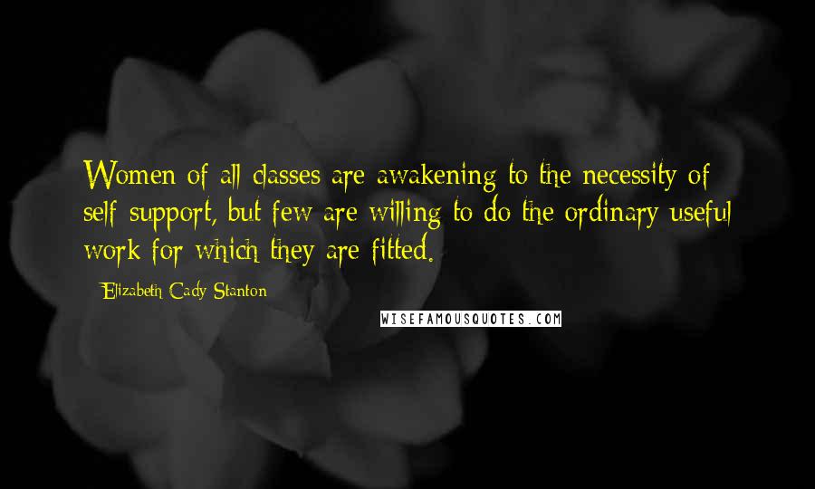 Elizabeth Cady Stanton Quotes: Women of all classes are awakening to the necessity of self-support, but few are willing to do the ordinary useful work for which they are fitted.