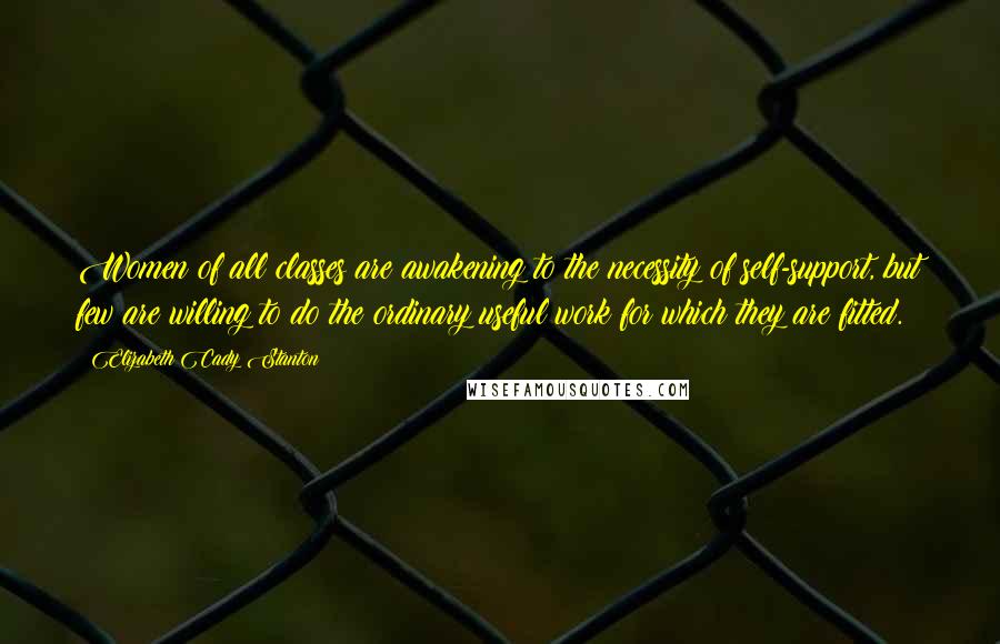 Elizabeth Cady Stanton Quotes: Women of all classes are awakening to the necessity of self-support, but few are willing to do the ordinary useful work for which they are fitted.