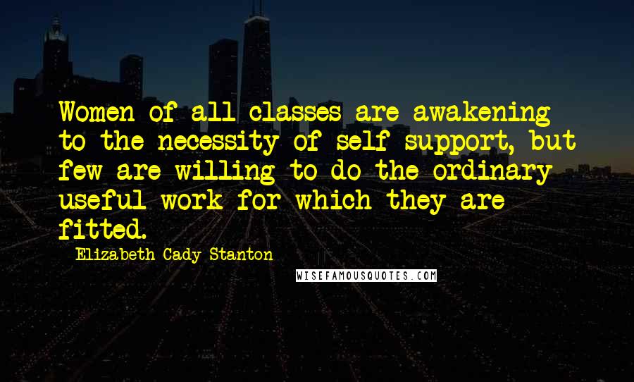 Elizabeth Cady Stanton Quotes: Women of all classes are awakening to the necessity of self-support, but few are willing to do the ordinary useful work for which they are fitted.