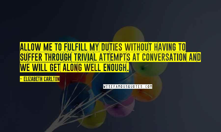 Elizabeth Carlton Quotes: Allow me to fulfill my duties without having to suffer through trivial attempts at conversation and we will get along well enough.