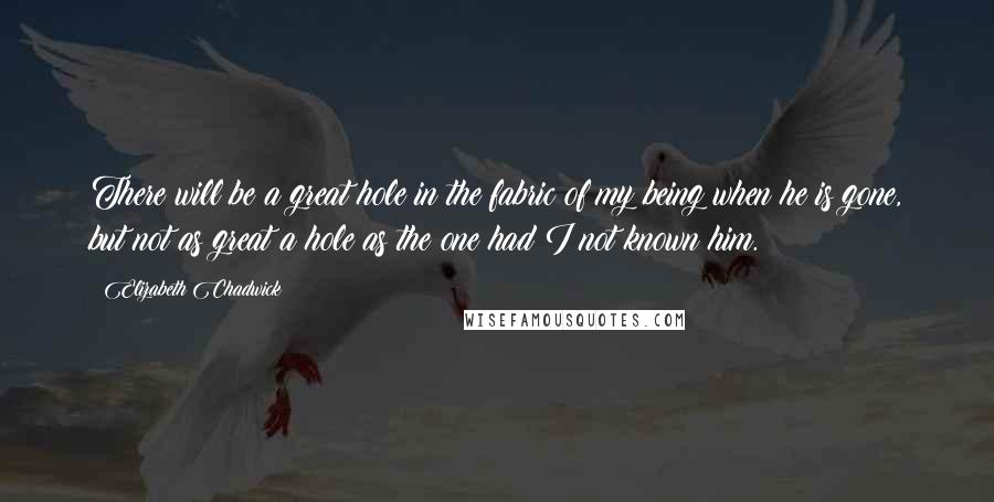 Elizabeth Chadwick Quotes: There will be a great hole in the fabric of my being when he is gone, but not as great a hole as the one had I not known him.