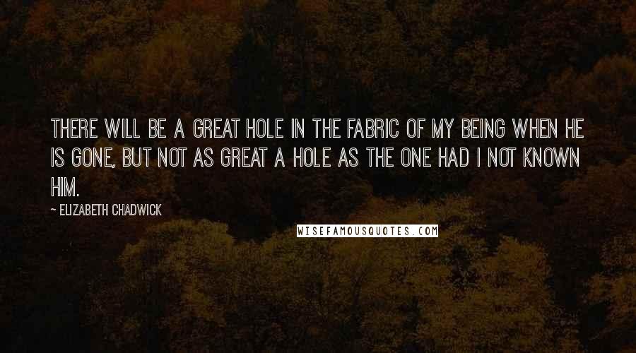 Elizabeth Chadwick Quotes: There will be a great hole in the fabric of my being when he is gone, but not as great a hole as the one had I not known him.