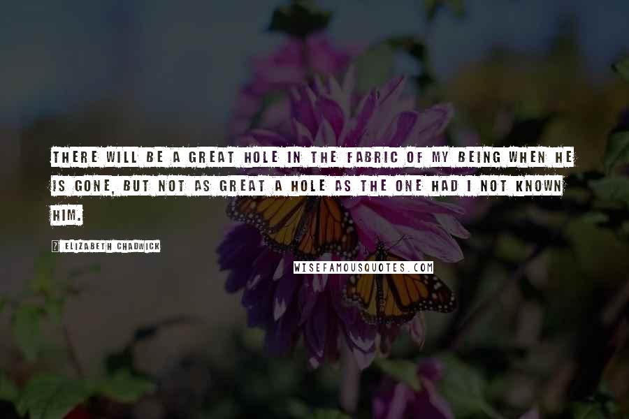 Elizabeth Chadwick Quotes: There will be a great hole in the fabric of my being when he is gone, but not as great a hole as the one had I not known him.