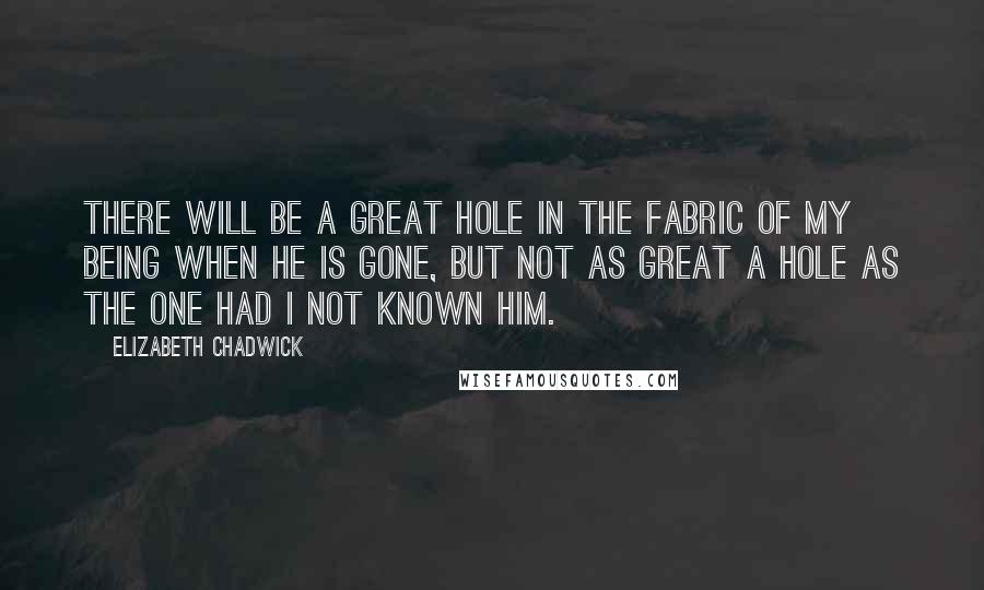 Elizabeth Chadwick Quotes: There will be a great hole in the fabric of my being when he is gone, but not as great a hole as the one had I not known him.