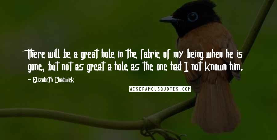 Elizabeth Chadwick Quotes: There will be a great hole in the fabric of my being when he is gone, but not as great a hole as the one had I not known him.