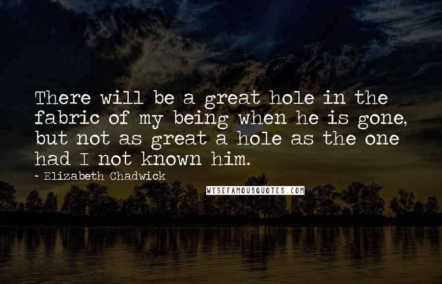 Elizabeth Chadwick Quotes: There will be a great hole in the fabric of my being when he is gone, but not as great a hole as the one had I not known him.