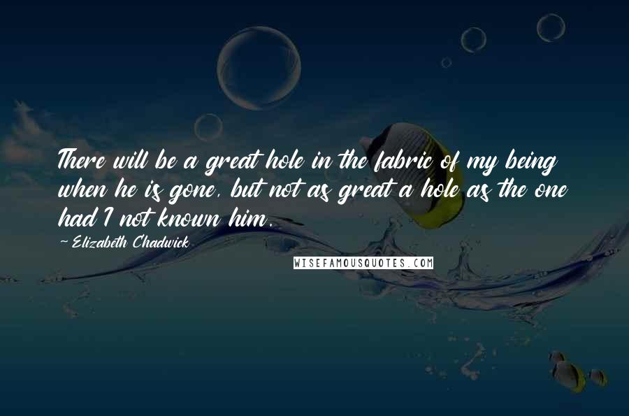 Elizabeth Chadwick Quotes: There will be a great hole in the fabric of my being when he is gone, but not as great a hole as the one had I not known him.