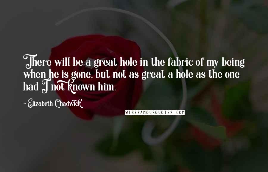 Elizabeth Chadwick Quotes: There will be a great hole in the fabric of my being when he is gone, but not as great a hole as the one had I not known him.