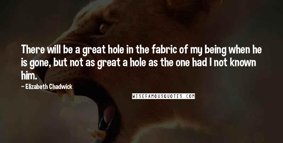 Elizabeth Chadwick Quotes: There will be a great hole in the fabric of my being when he is gone, but not as great a hole as the one had I not known him.