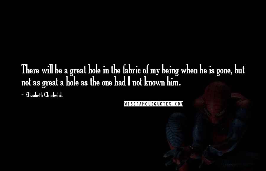 Elizabeth Chadwick Quotes: There will be a great hole in the fabric of my being when he is gone, but not as great a hole as the one had I not known him.