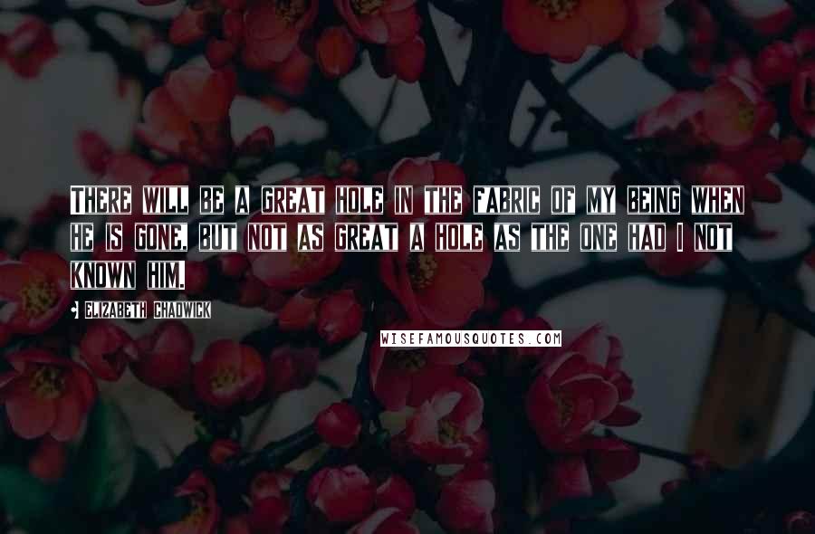 Elizabeth Chadwick Quotes: There will be a great hole in the fabric of my being when he is gone, but not as great a hole as the one had I not known him.
