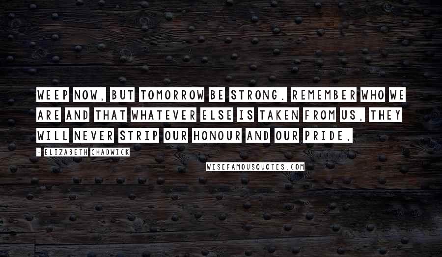 Elizabeth Chadwick Quotes: Weep now, but tomorrow be strong. Remember who we are and that whatever else is taken from us, they will never strip our honour and our pride.