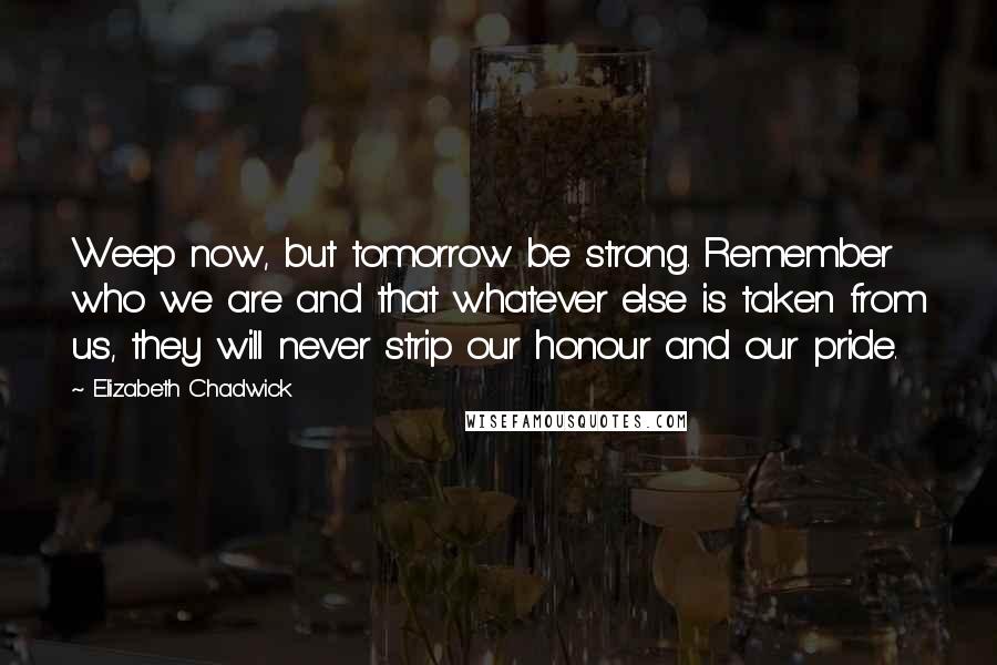 Elizabeth Chadwick Quotes: Weep now, but tomorrow be strong. Remember who we are and that whatever else is taken from us, they will never strip our honour and our pride.