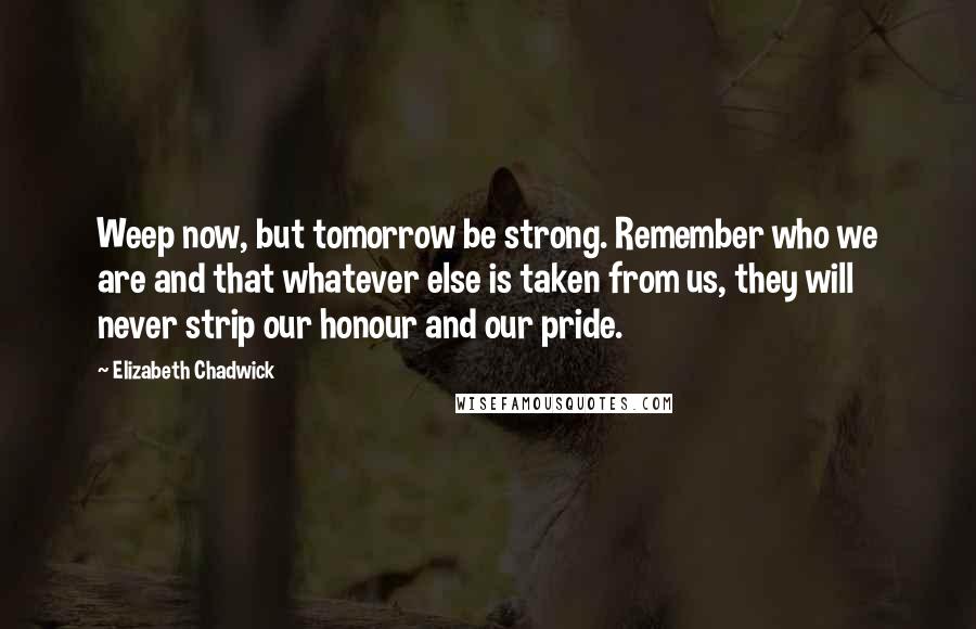 Elizabeth Chadwick Quotes: Weep now, but tomorrow be strong. Remember who we are and that whatever else is taken from us, they will never strip our honour and our pride.