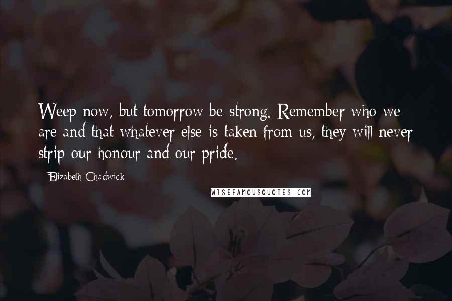 Elizabeth Chadwick Quotes: Weep now, but tomorrow be strong. Remember who we are and that whatever else is taken from us, they will never strip our honour and our pride.