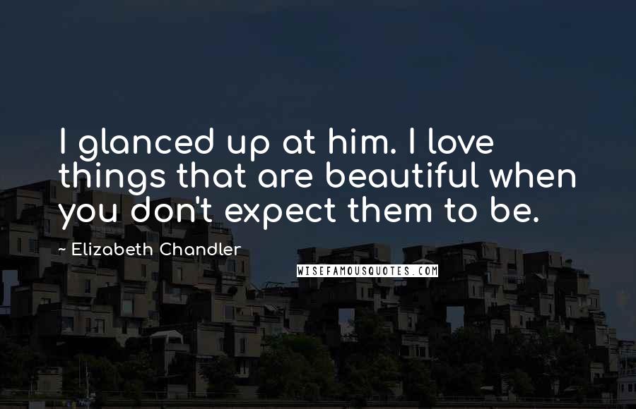 Elizabeth Chandler Quotes: I glanced up at him. I love things that are beautiful when you don't expect them to be.