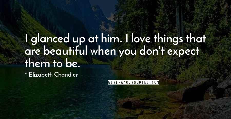 Elizabeth Chandler Quotes: I glanced up at him. I love things that are beautiful when you don't expect them to be.