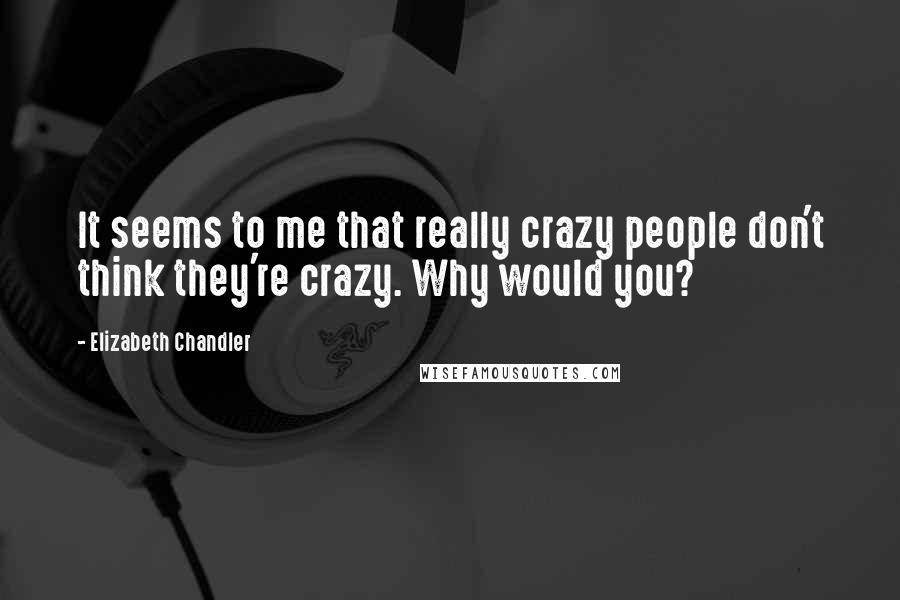 Elizabeth Chandler Quotes: It seems to me that really crazy people don't think they're crazy. Why would you?