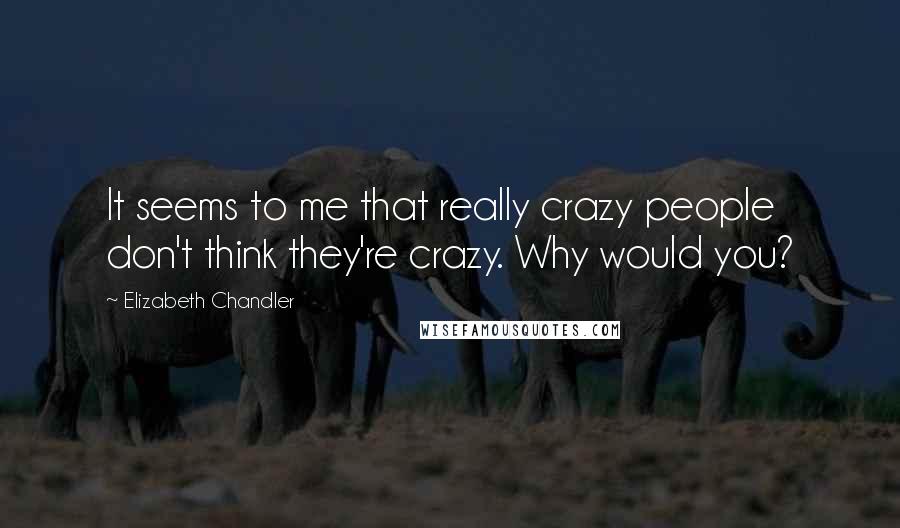 Elizabeth Chandler Quotes: It seems to me that really crazy people don't think they're crazy. Why would you?