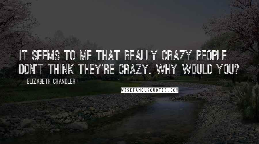 Elizabeth Chandler Quotes: It seems to me that really crazy people don't think they're crazy. Why would you?