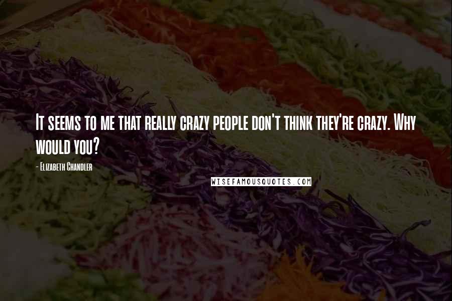 Elizabeth Chandler Quotes: It seems to me that really crazy people don't think they're crazy. Why would you?
