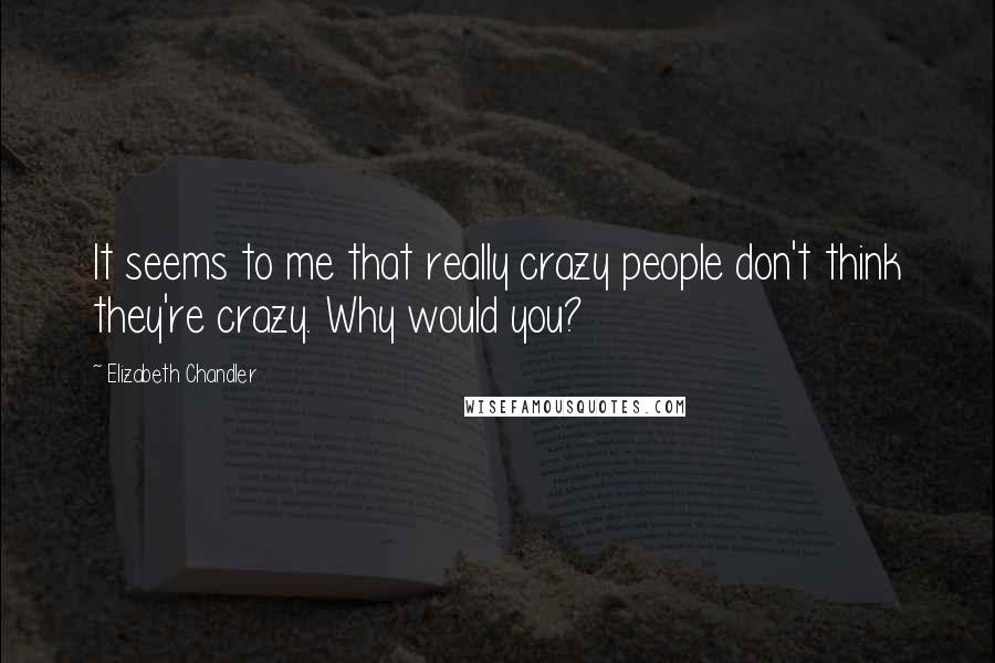 Elizabeth Chandler Quotes: It seems to me that really crazy people don't think they're crazy. Why would you?