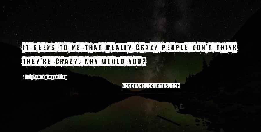 Elizabeth Chandler Quotes: It seems to me that really crazy people don't think they're crazy. Why would you?