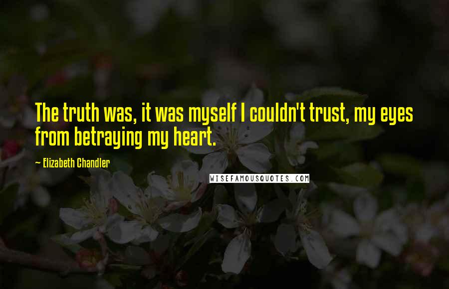 Elizabeth Chandler Quotes: The truth was, it was myself I couldn't trust, my eyes from betraying my heart.