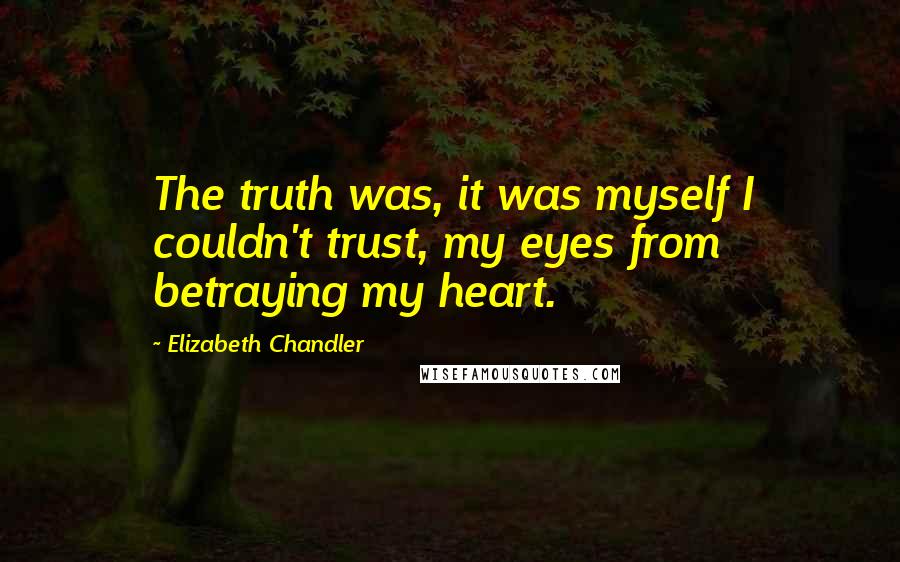 Elizabeth Chandler Quotes: The truth was, it was myself I couldn't trust, my eyes from betraying my heart.