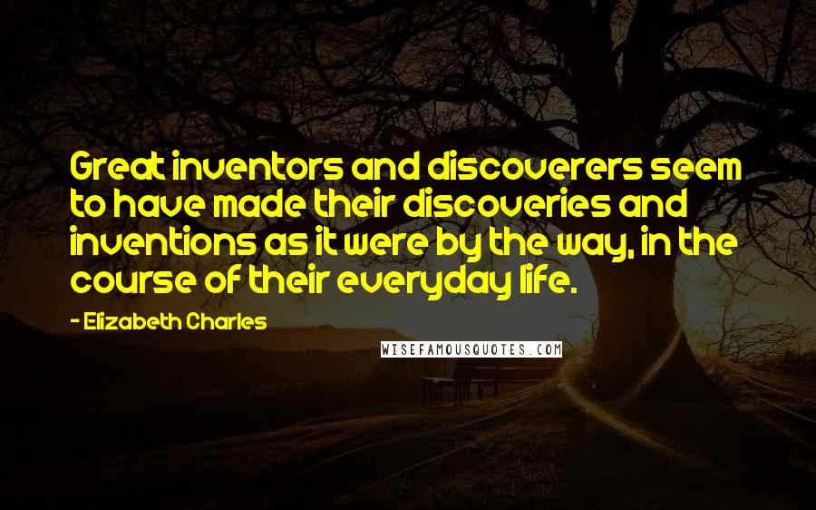 Elizabeth Charles Quotes: Great inventors and discoverers seem to have made their discoveries and inventions as it were by the way, in the course of their everyday life.