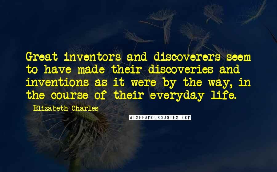 Elizabeth Charles Quotes: Great inventors and discoverers seem to have made their discoveries and inventions as it were by the way, in the course of their everyday life.