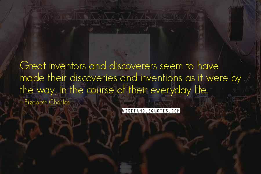 Elizabeth Charles Quotes: Great inventors and discoverers seem to have made their discoveries and inventions as it were by the way, in the course of their everyday life.