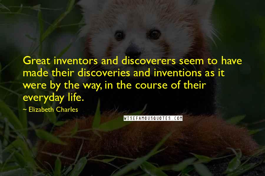 Elizabeth Charles Quotes: Great inventors and discoverers seem to have made their discoveries and inventions as it were by the way, in the course of their everyday life.