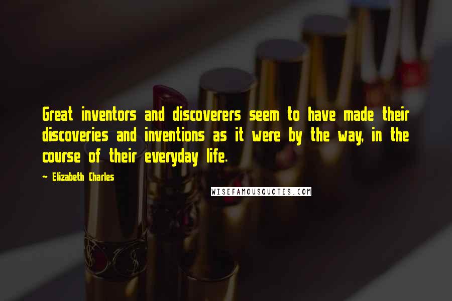 Elizabeth Charles Quotes: Great inventors and discoverers seem to have made their discoveries and inventions as it were by the way, in the course of their everyday life.