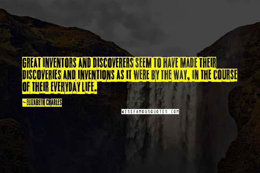 Elizabeth Charles Quotes: Great inventors and discoverers seem to have made their discoveries and inventions as it were by the way, in the course of their everyday life.