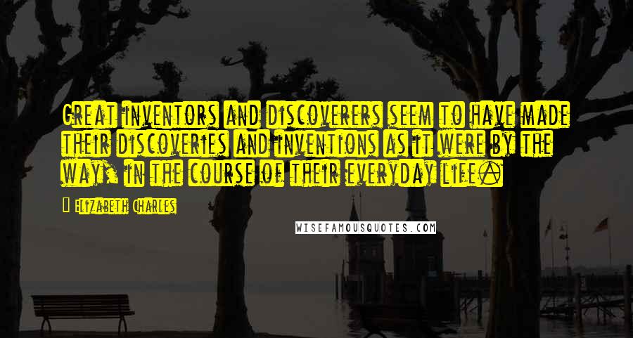 Elizabeth Charles Quotes: Great inventors and discoverers seem to have made their discoveries and inventions as it were by the way, in the course of their everyday life.