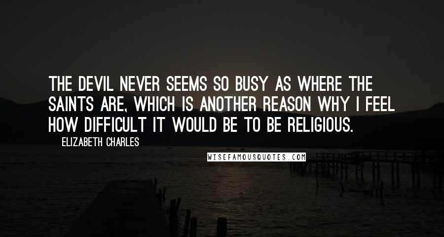 Elizabeth Charles Quotes: The devil never seems so busy as where the saints are, which is another reason why I feel how difficult it would be to be religious.