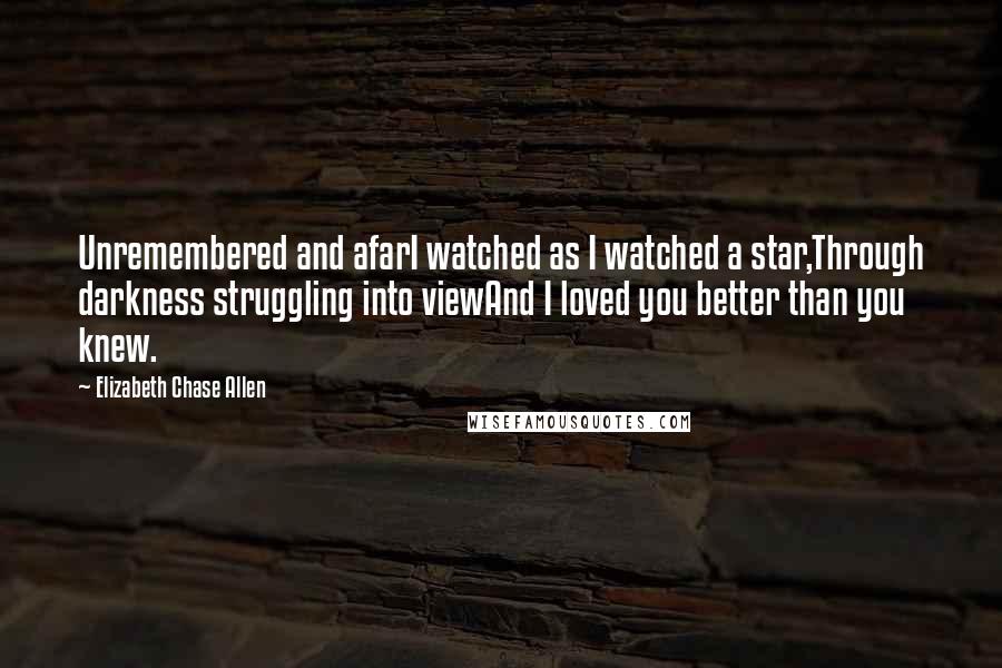 Elizabeth Chase Allen Quotes: Unremembered and afarI watched as I watched a star,Through darkness struggling into viewAnd I loved you better than you knew.