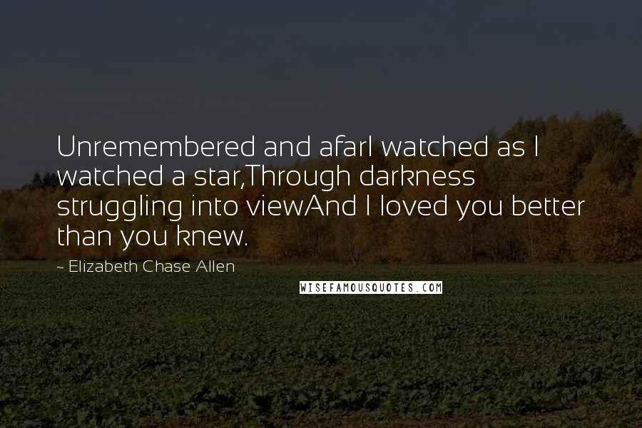 Elizabeth Chase Allen Quotes: Unremembered and afarI watched as I watched a star,Through darkness struggling into viewAnd I loved you better than you knew.
