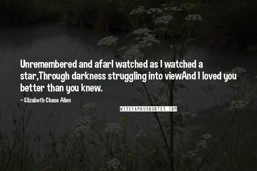 Elizabeth Chase Allen Quotes: Unremembered and afarI watched as I watched a star,Through darkness struggling into viewAnd I loved you better than you knew.