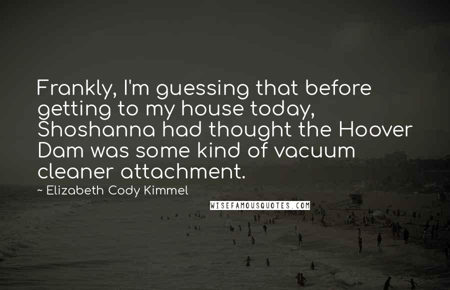 Elizabeth Cody Kimmel Quotes: Frankly, I'm guessing that before getting to my house today, Shoshanna had thought the Hoover Dam was some kind of vacuum cleaner attachment.