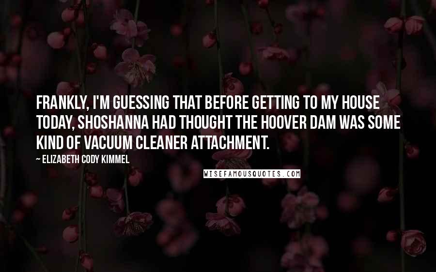 Elizabeth Cody Kimmel Quotes: Frankly, I'm guessing that before getting to my house today, Shoshanna had thought the Hoover Dam was some kind of vacuum cleaner attachment.