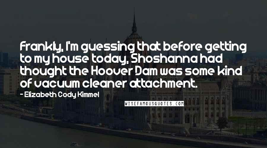 Elizabeth Cody Kimmel Quotes: Frankly, I'm guessing that before getting to my house today, Shoshanna had thought the Hoover Dam was some kind of vacuum cleaner attachment.