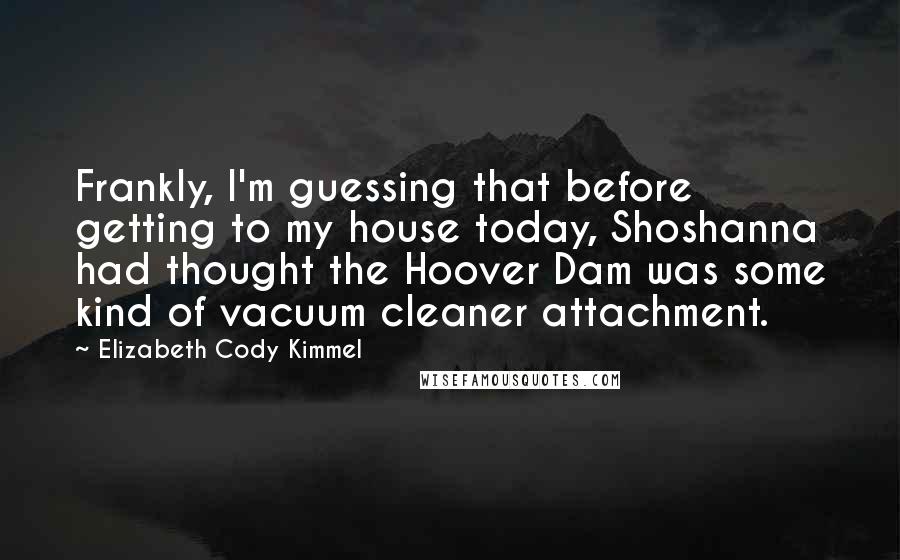 Elizabeth Cody Kimmel Quotes: Frankly, I'm guessing that before getting to my house today, Shoshanna had thought the Hoover Dam was some kind of vacuum cleaner attachment.