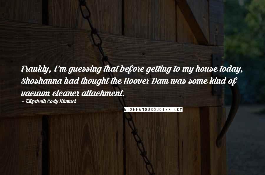 Elizabeth Cody Kimmel Quotes: Frankly, I'm guessing that before getting to my house today, Shoshanna had thought the Hoover Dam was some kind of vacuum cleaner attachment.