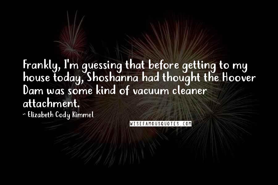 Elizabeth Cody Kimmel Quotes: Frankly, I'm guessing that before getting to my house today, Shoshanna had thought the Hoover Dam was some kind of vacuum cleaner attachment.