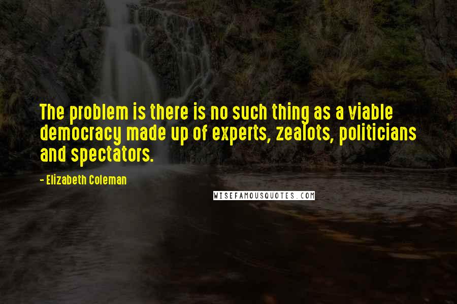 Elizabeth Coleman Quotes: The problem is there is no such thing as a viable democracy made up of experts, zealots, politicians and spectators.